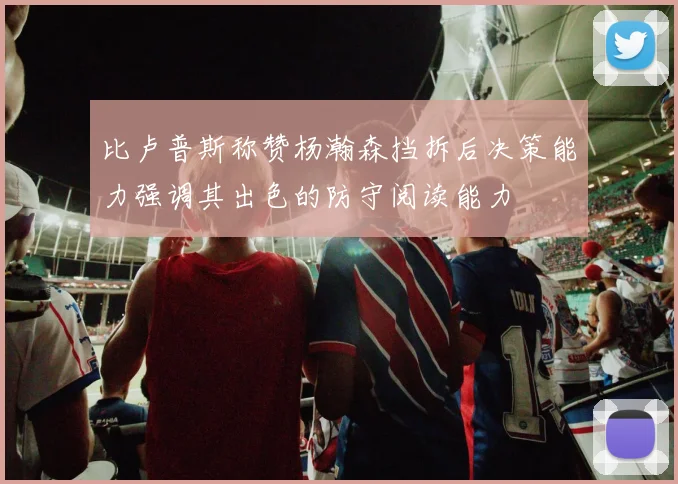 比卢普斯称赞杨瀚森挡拆后决策能力强调其出色的防守阅读能力