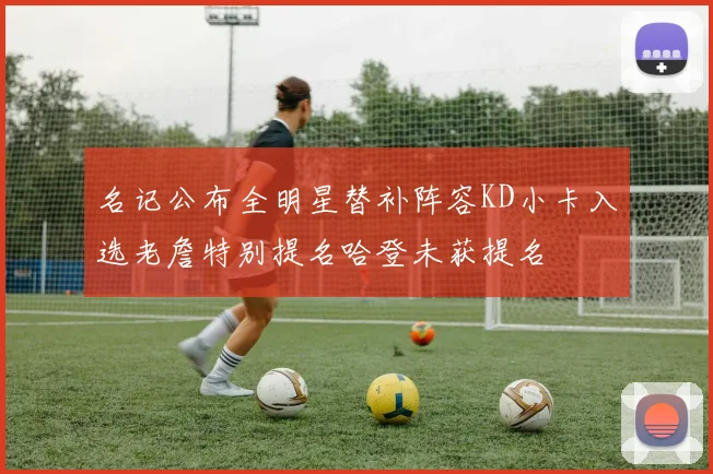 名记公布全明星替补阵容KD小卡入选老詹特别提名哈登未获提名