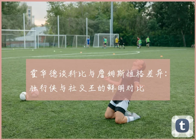霍华德谈科比与詹姆斯性格差异：独行侠与社交王的鲜明对比