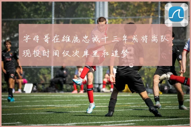 字母哥在雄鹿忠诚十三年或将离队现役时间仅次库里和追梦