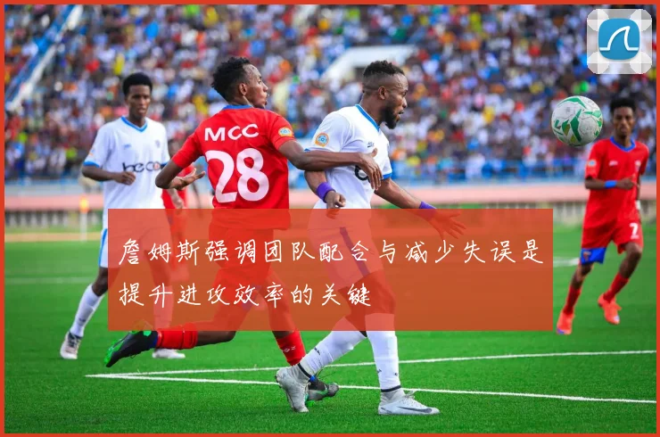 詹姆斯强调团队配合与减少失误是提升进攻效率的关键