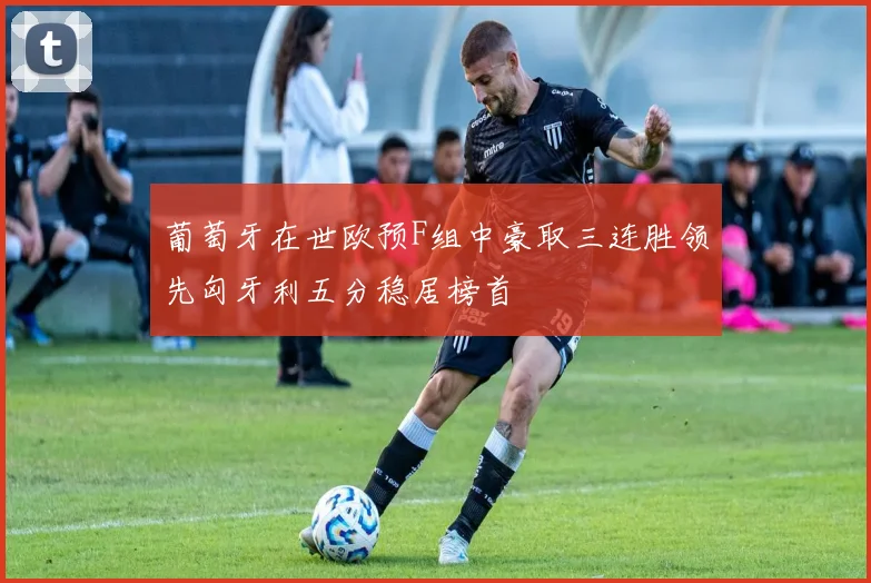 葡萄牙在世欧预F组中豪取三连胜领先匈牙利五分稳居榜首